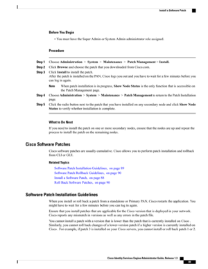 Page 135Before You Begin
•YoumusthavetheSuperAdminorSystemAdminadministratorroleassigned.
Procedure
Step 1ChooseAdministration>System>Maintenance>PatchManagement>Install.
Step 2ClickBrowseandchoosethepatchthatyoudownloadedfromCisco.com.
Step 3ClickInstalltoinstallthepatch.
AfterthepatchisinstalledonthePAN,Ciscologsyououtandyouhavetowaitforafewminutesbeforeyou
canloginagain.
Whenpatchinstallationisinprogress,ShowNodeStatusistheonlyfunctionthatisaccessibleon
thePatchManagementpage.
Note
Step...
