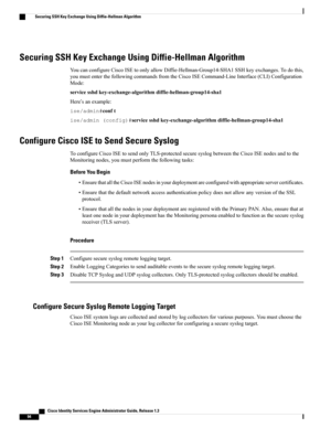 Page 140Securing SSH Key Exchange Using Diffie-Hellman Algorithm
YoucanconfigureCiscoISEtoonlyallowDiffie-Hellman-Group14-SHA1SSHkeyexchanges.Todothis,
youmustenterthefollowingcommandsfromtheCiscoISECommand-LineInterface(CLI)Configuration
Mode:
servicesshdkey-exchange-algorithmdiffie-hellman-group14-sha1
Here’sanexample:
ise/admin#conft
ise/admin(config)#servicesshdkey-exchange-algorithmdiffie-hellman-group14-sha1
Configure Cisco ISE to Send Secure Syslog...