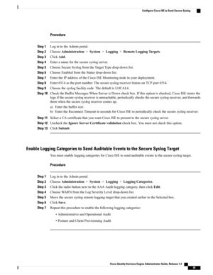 Page 141Procedure
Step 1LogintotheAdminportal.
Step 2ChooseAdministration>System>Logging>RemoteLoggingTargets.
Step 3ClickAdd.
Step 4Enteranameforthesecuresyslogserver.
Step 5ChooseSecureSyslogfromtheTargetTypedrop-downlist.
Step 6ChooseEnabledfromtheStatusdrop-downlist.
Step 7EntertheIPaddressoftheCiscoISEMonitoringnodeinyourdeployment.
Step 8Enter6514astheportnumber.ThesecuresyslogreceiverlistensonTCPport6514.
Step 9Choosethesyslogfacilitycode.ThedefaultisLOCAL6.
Step...