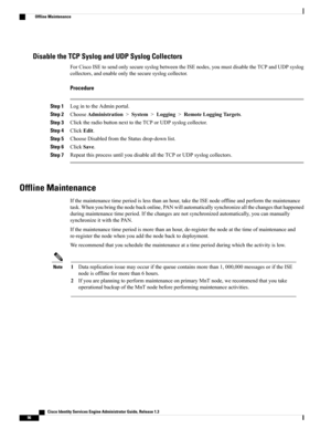 Page 142Disable the TCP Syslog and UDP Syslog Collectors
ForCiscoISEtosendonlysecuresyslogbetweentheISEnodes,youmustdisabletheTCPandUDPsyslog
collectors,andenableonlythesecuresyslogcollector.
Procedure
Step 1LogintotheAdminportal.
Step 2ChooseAdministration>System>Logging>RemoteLoggingTargets.
Step 3ClicktheradiobuttonnexttotheTCPorUDPsyslogcollector.
Step 4ClickEdit.
Step 5ChooseDisabledfromtheStatusdrop-downlist.
Step 6ClickSave.
Step 7RepeatthisprocessuntilyoudisablealltheTCPorUDPsyslogcollectors.
Offline...