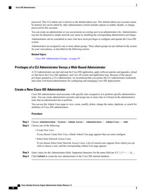 Page 144password.ThisCLI-adminuserisknownasthedefaultadminuser.Thisdefaultadminuseraccountcannot
bedeleted,butcanbeeditedbyotheradministrators(whichincludesoptionstoenable,disable,orchange
passwordforthisaccount).
Youcancreateanadministratororyoucanpromoteanexistingusertoanadministratorrole.Administrators
canalsobedemotedtosimplenetworkuserstatusbydisablingthecorrespondingadministrativeprivileges.
AdministratorscanbeconsideredasuserswhohavelocalprivilegestoconfigureandoperatetheCiscoISE
system....