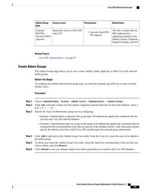 Page 151RestrictionsPermissionsAccess LevelAdmin Group
Role
Theroleismeantonlyfor
ERSauthorization
supportingInternalUsers,
IdentityGroups,Endpoints,
EndpointGroups,andSGT
•CanonlyReadERS
APIrequests
Read-onlyaccesstoERSAPI,
onlyGET
External
RESTful
Services(ERS)
Operator
Related Topics
CiscoISEAdministrators,onpage97
Create Admin Groups
TheAdminGroupspageallowsyoutoview,create,modify,delete,duplicate,orfilterCiscoISEnetwork
admingroups.
Before You Begin...