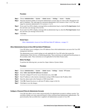 Page 157Procedure
Step 1ChooseAdministration>System>AdminAccess>Settings>Access>Session.
Step 2EnterthemaximumnumberofconcurrentadministrativesessionsthatyouwanttoallowthroughtheGUI
andCLIinterfaces.ThevalidrangeforconcurrentadministrativeGUIsessionsisfrom1to20.Thevalid
rangeforconcurrentadministrativeCLIsessionsis1to10.
Step 3IfyouwantCiscoISEtodisplayamessagebeforeanadministratorlogsin,checkthePre-loginbannercheck
boxandenteryourmessageinthetextbox.
Step...