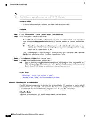 Page 158CiscoISEdoesnotsupportadministratorpasswordswithUTF-8characters.Note
Before You Begin
•Toperformthefollowingtask,youmustbeaSuperAdminorSystemAdmin.
Procedure
Step 1ChooseAdministration>System>AdminAccess>Authentication.
Step 2Selecteitheroftheseauthenticationmethods:
•PasswordBased—IfyouwanttousethestandarduserIDandpasswordcredentialsforanadministrator
login,choosethePasswordBasedoptionandspecifyeitherthe“Internal”or“External”authentication
type....
