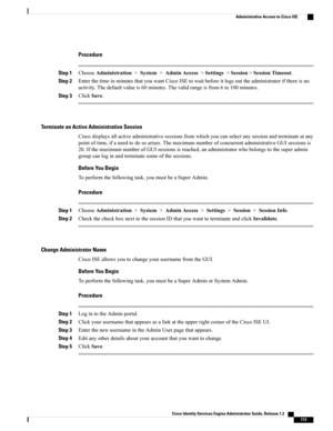 Page 159Procedure
Step 1ChooseAdministration>System>AdminAccess>Settings>Session>SessionTimeout.
Step 2EnterthetimeinminutesthatyouwantCiscoISEtowaitbeforeitlogsouttheadministratorifthereisno
activity.Thedefaultvalueis60minutes.Thevalidrangeisfrom6to100minutes.
Step 3ClickSave.
Terminate an Active Administrative Session
Ciscodisplaysallactiveadministrativesessionsfromwhichyoucanselectanysessionandterminateatany
pointoftime,ifaneedtodosoarises.ThemaximumnumberofconcurrentadministrativeGUIsessionsis...