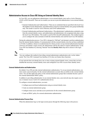Page 160Administrative Access to Cisco ISE Using an External Identity Store
InCiscoISE,youcanauthenticateadministratorsviaanexternalidentitystoresuchasActiveDirectory,
LDAP,orRSASecureID.Therearetwomodelsyoucanusetoprovideauthenticationviaanexternalidentity
store:
•ExternalAuthenticationandAuthorization—TherearenocredentialsthatarespecifiedinthelocalCisco
ISEdatabasefortheadministrator,andauthorizationisbasedonexternalidentitystoregroupmembership
only.ThismodelisusedforActiveDirectoryandLDAPauthentication....