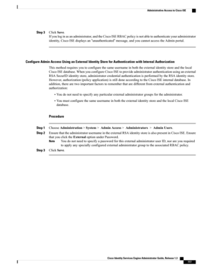 Page 163Step 3ClickSave.
Ifyouloginasanadministrator,andtheCiscoISERBACpolicyisnotabletoauthenticateyouradministrator
identity,CiscoISEdisplaysan“unauthenticated”message,andyoucannotaccesstheAdminportal.
Configure Admin Access Using an External Identity Store for Authentication with Internal Authorization
Thismethodrequiresyoutoconfigurethesameusernameinboththeexternalidentitystoreandthelocal
CiscoISEdatabase.WhenyouconfigureCiscoISEtoprovideadministratorauthenticationusinganexternal...