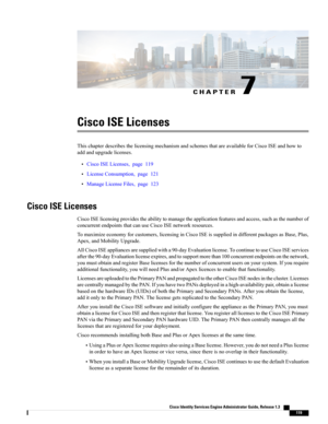 Page 165CHAPTER 7
Cisco ISE Licenses
ThischapterdescribesthelicensingmechanismandschemesthatareavailableforCiscoISEandhowto
addandupgradelicenses.
•CiscoISELicenses,page119
•LicenseConsumption,page121
•ManageLicenseFiles,page123
Cisco ISE Licenses
CiscoISElicensingprovidestheabilitytomanagetheapplicationfeaturesandaccess,suchasthenumberof
concurrentendpointsthatcanuseCiscoISEnetworkresources.
Tomaximizeeconomyforcustomers,licensinginCiscoISEissuppliedindifferentpackagesasBase,Plus,
Apex,andMobilityUpgrade....