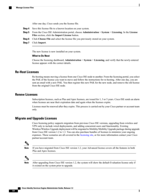Page 170Afteroneday,Ciscosendsyouthelicensefile.
Step 4Savethislicensefiletoaknownlocationonyoursystem.
Step 5FromtheCiscoISEAdministrationportal,chooseAdministration>System>Licensing.IntheLicense
Filessection,clicktheImportLicensebutton.
Step 6ClickChooseFileandselectthelicensefileyoupreviouslystoredonyoursystem.
Step 7ClickImport.
Thenewlicenseisnowinstalledonyoursystem.
What to Do Next
Choosethelicensingdashboard,Administration>System>Licensing,andverifythatthenewly-entered...