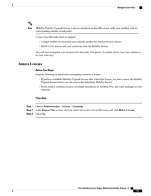 Page 171Mobility/MobilityUpgradelicenseisalwaysdisplayedasBase/Plus/Apexintheuserinterfacewithits
correspondingnumberofendpoints.
Note
IfyourCiscoISEnodeneedstosupport:
•Alargernumberofconcurrentusersthanthenumberforwhichyouhavelicenses
•Wired(LAN)access,andyoursystemhasonlytheMobilitylicense
Youwillneedtoupgradeyourlicense(s)forthatnode.ThisprocessiscarriedoutbyyourCiscopartneror
accountteamonly.
Remove Licenses
Before You Begin
Keepthefollowinginmindbeforeattemptingtoremovealicense:...
