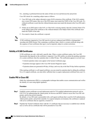 Page 176For,matchingisperformedbetweenthenodes(iftherearetwo)andbetweentheandpxGrid.
CiscoISEchecksforamatchingsubjectnameasfollows:
1CiscoISElooksatthesubjectalternativename(SAN)extensionofthecertificate.IftheSANcontains
oneormoreDNSnames,thenoneoftheDNSnamesmustmatchtheFQDNoftheCiscoISEnode.Ifa
wildcardcertificateisused,thenthewildcarddomainnamemustmatchthedomainintheCiscoISEnode’s
FQDN.
2IftherearenoDNSnamesintheSAN,oriftheSANismissingentirely,thentheCommonName(CN)...