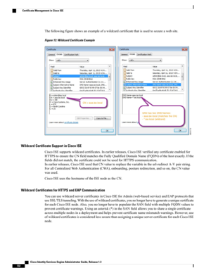 Page 178Thefollowingfigureshowsanexampleofawildcardcertificatethatisusedtosecureawebsite.
Figure 13: Wildcard Certificate Example
Wildcard Certificate Support in Cisco ISE
CiscoISEsupportswildcardcertificates.Inearlierreleases,CiscoISEverifiedanycertificateenabledfor
HTTPStoensuretheCNfieldmatchestheFullyQualifiedDomainName(FQDN)ofthehostexactly.Ifthe
fieldsdidnotmatch,thecertificatecouldnotbeusedforHTTPScommunication.
Inearlierreleases,CiscoISEusedthatCNvaluetoreplacethevariableintheurl-redirectA-Vpairstring....