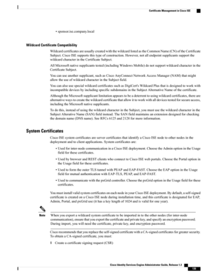 Page 181•sponsor.ise.company.local
Wildcard Certificate Compatibility
WildcardcertificatesareusuallycreatedwiththewildcardlistedastheCommonName(CN)oftheCertificate
Subject.CiscoISEsupportsthistypeofconstruction.However,notallendpointsupplicantssupportthe
wildcardcharacterintheCertificateSubject.
AllMicrosoftnativesupplicantstested(includingWindowsMobile)donotsupportwildcardcharacterinthe
CertificateSubject.
Youcanuseanothersupplicant,suchasCiscoAnyConnectNetworkAccessManager(NAM)thatmight...