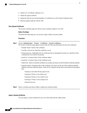 Page 1822SubmitittoaCertificateAuthority(CA)
3Obtainthesignedcertificate
4ImporttherelevantrootandintermediateCAcertificatesintotheTrustedCertificatesStore
5BindthesignedcertificatewiththeCSR
View System Certificates
TheSystemCertificatepagelistsallthesystemcertificatesaddedtoCiscoISE.
Before You Begin
Toperformthefollowingtask,youmustbeaSuperAdminorSystemAdmin.
Procedure
Step 1ChooseAdministration>System>Certificates>SystemCertificates....