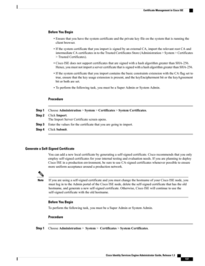 Page 183Before You Begin
•Ensurethatyouhavethesystemcertificateandtheprivatekeyfileonthesystemthatisrunningthe
clientbrowser.
•IfthesystemcertificatethatyouimportissignedbyanexternalCA,importtherelevantrootCAand
intermediateCAcertificatesintotheTrustedCertificatesStore(Administration>System>Certificates
>TrustedCertificates).
•CiscoISEdoesnotsupportcertificatesthataresignedwithahashalgorithmgreaterthanSHA-256.
Hence,youmustnotimportaservercertificatethatissignedwithahashalgorithmgreaterthanSHA-256....