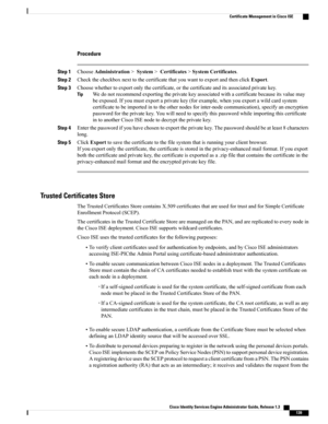 Page 185Procedure
Step 1ChooseAdministration>System>Certificates>SystemCertificates.
Step 2CheckthecheckboxnexttothecertificatethatyouwanttoexportandthenclickExport.
Step 3Choosewhethertoexportonlythecertificate,orthecertificateanditsassociatedprivatekey.
Wedonotrecommendexportingtheprivatekeyassociatedwithacertificatebecauseitsvaluemay
beexposed.Ifyoumustexportaprivatekey(forexample,whenyouexportawildcardsystem
certificatetobeimportedintotheothernodesforinter-nodecommunication),specifyanencryption...