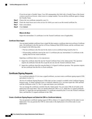 Page 190IfyoudonotenteraFriendlyName,CiscoISEautopopulatesthisfieldwithaFriendlyNameoftheformat
common-name#issuer#nnnnn,wherennnnnisauniquenumber.Youcaneditthecertificateagaintochange
theFriendlyName.
Step 5ChoosetherootcertificatereturnedbyyourCA.
Step 6Checkthecheckboxesnexttotheservicesforwhichyouwanttousethistrustedcertificatefor.
Step 7Enteradescription.
Step 8ClickSubmit.
What to Do Next
ImporttheintermediateCAcertificatesintotheTrustedCertificatesstore(ifapplicable).
Certificate Chain Import...