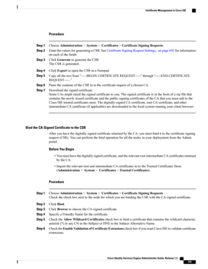 Page 191Procedure
Step 1ChooseAdministration>System>Certificates>CertificateSigningRequests
Step 2EnterthevaluesforgeneratingaCSR.SeeCertificateSigningRequestSettings,onpage692forinformation
oneachofthefields.
Step 3ClickGeneratetogeneratetheCSR.
TheCSRisgenerated.
Step 4ClickExporttoopentheCSRinaNotepad.
Step 5Copyallthetextfrom“-----BEGINCERTIFICATEREQUEST-----”through“-----ENDCERTIFICATE
REQUEST-----.”
Step 6PastethecontentsoftheCSRintothecertificaterequestofachosenCA.
Step 7Downloadthesignedcertificate....