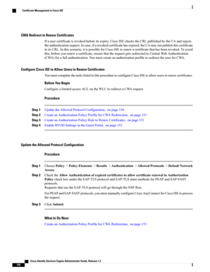 Page 196CWA Redirect to Renew Certificates
Ifausercertificateisrevokedbeforeitsexpiry,CiscoISEcheckstheCRLpublishedbytheCAandrejects
theauthenticationrequest.Incase,ifarevokedcertificatehasexpired,theCAmaynotpublishthiscertificate
initsCRL.Inthisscenario,itispossibleforCiscoISEtorenewacertificatethathasbeenrevoked.Toavoid
this,beforeyourenewacertificate,ensurethattherequestgetsredirectedtoCentralWebAuthentication
(CWA)forafullauthentication.YoumustcreateanauthorizationprofiletoredirecttheuserforCWA.
Configure...