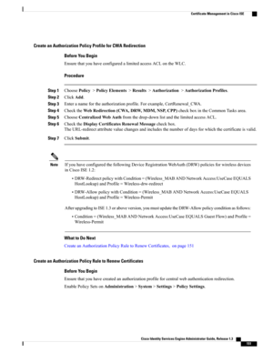 Page 197Create an Authorization Policy Profile for CWA Redirection
Before You Begin
EnsurethatyouhaveconfiguredalimitedaccessACLontheWLC.
Procedure
Step 1ChoosePolicy>PolicyElements>Results>Authorization>AuthorizationProfiles.
Step 2ClickAdd.
Step 3Enteranamefortheauthorizationprofile.Forexample,CertRenewal_CWA.
Step 4ChecktheWebRedirection(CWA,DRW,MDM,NSP,CPP)checkboxintheCommonTasksarea.
Step 5ChooseCentralizedWebAuthfromthedrop-downlistandthelimitedaccessACL.
Step...