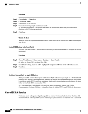 Page 198Procedure
Step 1ChoosePolicy>PolicySets.
Step 2ClickCreateAbove.
Step 3Enteranameforthenewrule.
Step 4Choosethefollowingsimpleconditionandresult:
IfCertRenewalRequiredEQUALSTrue,thenchoosetheauthorizationprofilethatyoucreatedearlier
(CertRenewal_CWA)forthepermission.
Step 5ClickSave.
What to Do Next
Whenyouaccessthecorporatenetworkwithadevicewhosecertificatehasexpired,clickRenewtoreconfigure
yourdevice.
Enable BYOD Settings in the Guest Portal...