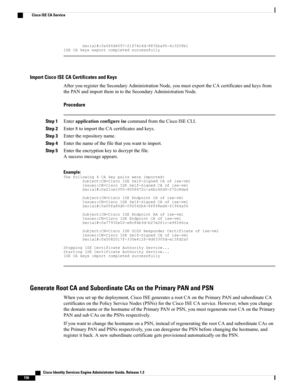 Page 202Serial#:0x6f6d4097-21f74c4d-8832ba95-4c320fb1ISECAkeysexportcompletedsuccessfully
Import Cisco ISE CA Certificates and Keys
AfteryouregistertheSecondaryAdministrationNode,youmustexporttheCAcertificatesandkeysfrom
thePANandimportthemintotheSecondaryAdministrationNode.
Procedure
Step 1EnterapplicationconfigureisecommandfromtheCiscoISECLI.
Step 2Enter8toimporttheCAcertificatesandkeys.
Step 3Entertherepositoryname.
Step 4Enterthenameofthefilethatyouwanttoimport.
Step 5Entertheencryptionkeytodecryptthefile....