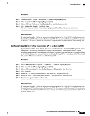 Page 203Procedure
Step 1Administration>System>Certificates>CertificateSigningRequests
Step 2ClickGenerateCertificateSigningRequests(CSR).
Step 3ChooseISERootCAfromtheCertificate(s)willbeusedfordrop-downlist.
Step 4ClickReplaceISERootCACertificatechain.
TherootCAandsubordinateCAcertificatesgetgeneratedforallthenodesinyourdeployment.
What to Do Next
IfyouhaveaSecondaryPANinthedeployment,obtainabackupoftheCiscoISECAcertificatesandkeys...