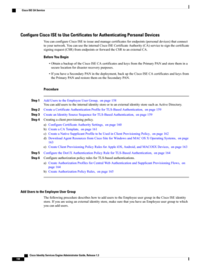 Page 204Configure Cisco ISE to Use Certificates for Authenticating Personal Devices
YoucanconfigureCiscoISEtoissueandmanagecertificatesforendpoints(personaldevices)thatconnect
toyournetwork.YoucanusetheinternalCiscoISECertificateAuthority(CA)servicetosignthecertificate
signingrequest(CSR)fromendpointsorforwardtheCSRtoanexternalCA.
Before You Begin
•ObtainabackupoftheCiscoISECAcertificatesandkeysfromthePrimaryPANandstorethemina
securelocationfordisasterrecoverypurposes....