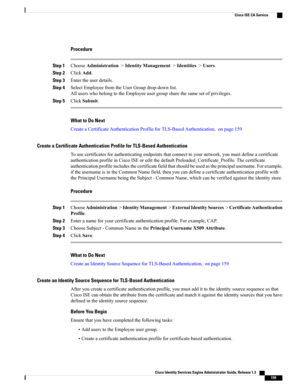 Page 205Procedure
Step 1ChooseAdministration>IdentityManagement>Identities>Users.
Step 2ClickAdd.
Step 3Entertheuserdetails.
Step 4SelectEmployeefromtheUserGroupdrop-downlist.
AlluserswhobelongtotheEmployeeusergroupsharethesamesetofprivileges.
Step 5ClickSubmit.
What to Do Next
CreateaCertificateAuthenticationProfileforTLS-BasedAuthentication,onpage159
Create a Certificate Authentication Profile for TLS-Based Authentication...