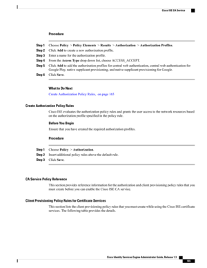 Page 211Procedure
Step 1ChoosePolicy>PolicyElements>Results>Authorization>AuthorizationProfiles.
Step 2ClickAddtocreateanewauthorizationprofile.
Step 3Enteranamefortheauthorizationprofile.
Step 4FromtheAccessTypedrop-downlist,chooseACCESS_ACCEPT.
Step 5ClickAddtoaddtheauthorizationprofilesforcentralwebauthentication,centralwebauthenticationfor
GooglePlay,nativesupplicantprovisioning,andnativesupplicantprovisioningforGoogle.
Step 6ClickSave.
What to Do Next
CreateAuthorizationPolicyRules,onpage165
Create...