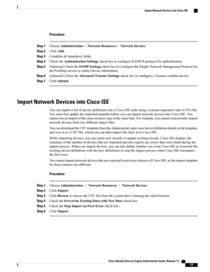 Page 221Procedure
Step 1ChooseAdministration>NetworkResources>NetworkDevices.
Step 2ClickAdd.
Step 3Completeallmandatoryfields.
Step 4ChecktheAuthenticationSettingscheckboxtoconfigureRADIUSprotocolforauthentication.
Step 5(Optional)ChecktheSNMPSettingscheckboxtoconfiguretheSimpleNetworkManagementProtocolfor
theProfilingservicetocollectdeviceinformation.
Step 6(Optional)ChecktheAdvancedTrustsecSettingscheckboxtoconfigureaTrustsec-enableddevice.
Step 7ClickSubmit.
Import Network Devices into Cisco ISE...