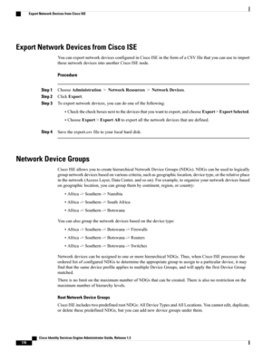 Page 222Export Network Devices from Cisco ISE
YoucanexportnetworkdevicesconfiguredinCiscoISEintheformofaCSVfilethatyoucanusetoimport
thesenetworkdevicesintoanotherCiscoISEnode.
Procedure
Step 1ChooseAdministration>NetworkResources>NetworkDevices.
Step 2ClickExport.
Step 3Toexportnetworkdevices,youcandooneofthefollowing:
•Checkthecheckboxesnexttothedevicesthatyouwanttoexport,andchooseExport>ExportSelected.
•ChooseExport>ExportAlltoexportallthenetworkdevicesthataredefined.
Step...