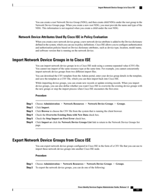 Page 223YoucancreatearootNetworkDeviceGroup(NDG),andthencreatechildNDGsundertherootgroupinthe
NetworkDeviceGroupspage.WhenyoucreateanewrootNDG,youmustprovidethenameandtypeofthe
NDG.ThisinformationisnotrequiredwhenyoucreateachildundertherootNDG.
Network Device Attributes Used By Cisco ISE in Policy Evaluation
Whenyoucreateanewnetworkdevicegroup,anewnetworkdeviceattributeisaddedtotheDevicedictionary
definedinthesystem,whichyoucanuseinpolicydefinitions.CiscoISEallowsyoutoconfigureauthentication...