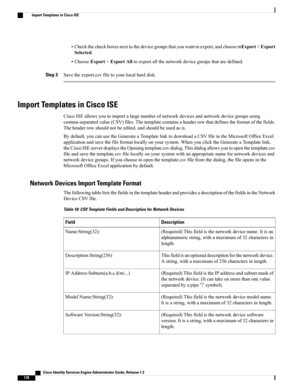 Page 224•Checkthecheckboxesnexttothedevicegroupsthatyouwanttoexport,andchoosemExport>Export
Selected.
•ChooseExport>ExportAlltoexportallthenetworkdevicegroupsthataredefined.
Step 3Savetheexport.csvfiletoyourlocalharddisk.
Import Templates in Cisco ISE
CiscoISEallowsyoutoimportalargenumberofnetworkdevicesandnetworkdevicegroupsusing
comma-separatedvalue(CSV)files.Thetemplatecontainsaheaderrowthatdefinestheformatofthefields.
Theheaderrowshouldnotbeedited,andshouldbeusedasis....