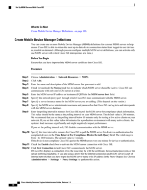 Page 234What to Do Next
CreateMobileDeviceManagerDefinitions,onpage188.
Create Mobile Device Manager Definitions
YoucancreateoneormoreMobileDeviceManager(MDM)definitionsforexternalMDMserverstohelp
ensureCiscoISEisabletoobtainthemostup-to-datedeviceconnectionstatusfromlogged-inuserdevices
aspossibleondemand.(AlthoughyoucanconfiguremultipleMDMserverdefinitions,youcanactivateonly
oneMDMserverwithwhichCiscoISEinteroperatesatatime.)
Before You Begin
EnsurethatyouhaveimportedtheMDMservercertificateintoCiscoISE....