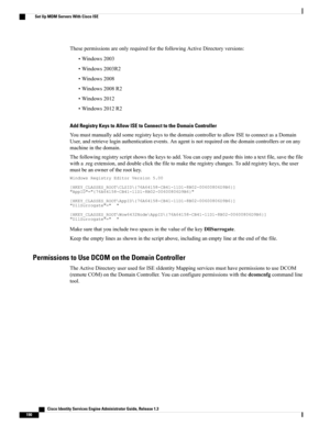 Page 236ThesepermissionsareonlyrequiredforthefollowingActiveDirectoryversions:
•Windows2003
•Windows2003R2
•Windows2008
•Windows2008R2
•Windows2012
•Windows2012R2
Add Registry Keys to Allow ISE to Connect to the Domain Controller
YoumustmanuallyaddsomeregistrykeystothedomaincontrollertoallowISEtoconnectasaDomain
User,andretrieveloginauthenticationevents.Anagentisnotrequiredonthedomaincontrollersoronany
machineinthedomain....