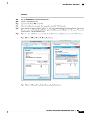 Page 237Procedure
Step 1Runthedcomcnfgtoolfromthecommandline.
Step 2ExpandComponentServices.
Step 3ExpandComputers>MyComputer.
Step 4SelectActionfromthemenubar,clickproperties,andclickCOMSecurity.
Step 5MakesurethattheaccountthatISEwilluseforbothAccessandLaunchhasAllowpermissions.ThatActive
Directoryusershouldbeaddedtoallthefouroptions(EditLimitsandEditDefaultforbothAccessPermissions
andLaunchandActivationPermissions).
Step 6AllowallLocalandRemoteaccessforbothAccessPermissionsandLaunchandActivationPermissions....