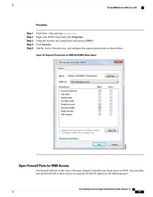 Page 239Procedure
Step 1ClickStart>Runandtypewmimgmt.msc.
Step 2Right-clickWMIControlandclickProperties.
Step 3UndertheSecuritytab,expandRootandchooseCIMV2.
Step 4ClickSecurity.
Step 5AddtheActiveDirectoryuser,andconfiguretherequiredpermissionsasshownbelow.
Figure 18: Required Permissions for WMI Root\CIMv2 Name Space
Open Firewall Ports for WMI Access
ThefirewallsoftwareontheActiveDirectoryDomainControllermayblockaccesstoWMI.Youcaneither...