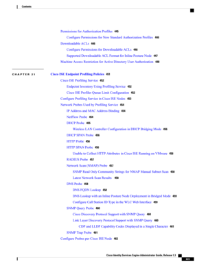 Page 25PermissionsforAuthorizationProfiles445
ConfigurePermissionsforNewStandardAuthorizationProfiles446
DownloadableACLs446
ConfigurePermissionsforDownloadableACLs446
SupportedDownloadableACLFormatforInlinePostureNode447
MachineAccessRestrictionforActiveDirectoryUserAuthorization448
CHAPTER 21 CiscoISEEndpointProfilingPolicies451
CiscoISEProfilingService452
EndpointInventoryUsingProfilingService452
CiscoISEProfilerQueueLimitConfiguration452
ConfigureProfilingServiceinCiscoISENodes453...