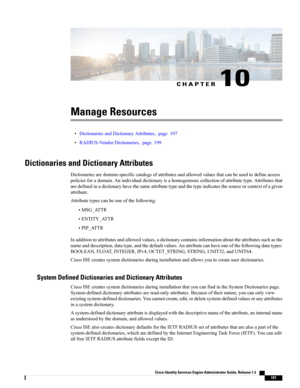 Page 243CHAPTER 10
Manage Resources
•DictionariesandDictionaryAttributes,page197
•RADIUS-VendorDictionaries,page199
Dictionaries and Dictionary Attributes
Dictionariesaredomain-specificcatalogsofattributesandallowedvaluesthatcanbeusedtodefineaccess
policiesforadomain.Anindividualdictionaryisahomogeneouscollectionofattributetype.Attributesthat
aredefinedinadictionaryhavethesameattributetypeandthetypeindicatesthesourceorcontextofagiven
attribute.
Attributetypescanbeoneofthefollowing:
•MSG_ATTR
•ENTITY_ATTR...