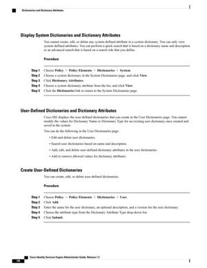 Page 244Display System Dictionaries and Dictionary Attributes
Youcannotcreate,edit,ordeleteanysystem-definedattributeinasystemdictionary.Youcanonlyview
system-definedattributes.Youcanperformaquicksearchthatisbasedonadictionarynameanddescription
oranadvancedsearchthatisbasedonasearchrulethatyoudefine.
Procedure
Step 1ChoosePolicy>PolicyElements>Dictionaries>System.
Step 2ChooseasystemdictionaryintheSystemDictionariespage,andclickView.
Step 3ClickDictionaryAttributes.
Step...