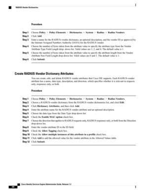 Page 246Procedure
Step 1ChoosePolicy>PolicyElements>Dictionaries>System>Radius>RadiusVendors.
Step 2ClickAdd.
Step 3EnteranamefortheRADIUS-vendordictionary,anoptionaldescription,andthevendorIDasapprovedby
theInternetAssignedNumbersAuthority(IANA)fortheRADIUSvendor.
Step 4ChoosethenumberofbytestakenfromtheattributevaluetospecifytheattributetypefromtheVendor
AttributeTypeFieldLengthdrop-downlist.Validvaluesare1,2,and4.Thedefaultvalueis1.
Step...