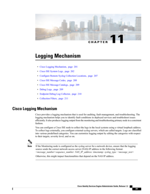 Page 247CHAPTER 11
Logging Mechanism
•CiscoLoggingMechanism,page201
•CiscoISESystemLogs,page202
•ConfigureRemoteSyslogCollectionLocations,page207
•CiscoISEMessageCodes,page208
•CiscoISEMessageCatalogs,page209
•DebugLogs,page209
•EndpointDebugLogCollector,page210
•CollectionFilters,page211
Cisco Logging Mechanism
Ciscoprovidesaloggingmechanismthatisusedforauditing,faultmanagement,andtroubleshooting.The
loggingmechanismhelpsyoutoidentifyfaultconditionsindeployedservicesandtroubleshootissues...