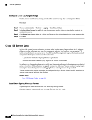 Page 248Configure Local Log Purge Settings
Usethisprocesstosetlocallog-storageperiodsandtodeletelocallogsafteracertainperiodoftime.
Procedure
Step 1ChooseAdministration>System>Logging>LocalLogSettings.
Step 2IntheLocalLogStoragePeriodfield,enterthemaximumnumberofdaystokeepthelogentriesinthe
configurationsource.
Step 3ClickDeleteLogsNowtodeletetheexistinglogfilesatanytimebeforetheexpirationofthestorageperiod.
Step 4ClickSave.
Cisco ISE System Logs...