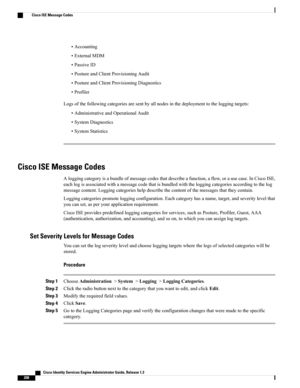 Page 254•Accounting
•ExternalMDM
•PassiveID
•PostureandClientProvisioningAudit
•PostureandClientProvisioningDiagnostics
•Profiler
Logsofthefollowingcategoriesaresentbyallnodesinthedeploymenttotheloggingtargets:
•AdministrativeandOperationalAudit
•SystemDiagnostics
•SystemStatistics
Cisco ISE Message Codes
Aloggingcategoryisabundleofmessagecodesthatdescribeafunction,aflow,orausecase.InCiscoISE,
eachlogisassociatedwithamessagecodethatisbundledwiththeloggingcategoriesaccordingtothelog...