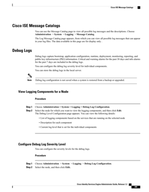 Page 255Cisco ISE Message Catalogs
YoucanusetheMessageCatalogpagetoviewallpossiblelogmessagesandthedescriptions.Choose
Administration>System>Logging>MessageCatalog.
TheLogMessageCatalogpageappears,fromwhichyoucanviewallpossiblelogmessagesthatcanappear
inyourlogfiles.Thedataavailableinthispagearefordisplayonly.
Debug Logs
Debuglogscapturebootstrap,applicationconfiguration,runtime,deployment,monitoring,reporting,and
publickeyinfrastructure(PKI)information.Criticalandwarningalarmsforthepast30daysandinfoalarms...