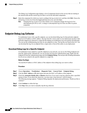 Page 256TheDebugLogConfigurationpagedisplaysalistofcomponentsbasedontheservicesthatarerunningin
theselectednodeandthecurrentloglevelthatissetfortheindividualcomponents.
Step 3Selectthecomponentforwhichyouwanttoconfigurethelogseveritylevel,andthenclickEdit.Choosethe
desiredlogseveritylevelfromtheLogLeveldrop-downlist,andclickSave.
Changingthelogseverityleveloftheruntime-AAAcomponentchangestheloglevelofits
subcomponentprrt-JNIaswell.Achangeinsubcomponentlogleveldoesnotaffectitsparent
component.
Note
Endpoint Debug...