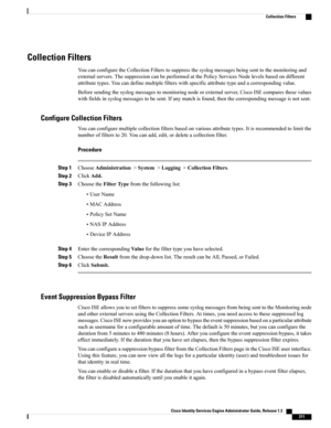 Page 257Collection Filters
YoucanconfiguretheCollectionFilterstosuppressthesyslogmessagesbeingsenttothemonitoringand
externalservers.ThesuppressioncanbeperformedatthePolicyServicesNodelevelsbasedondifferent
attributetypes.Youcandefinemultiplefilterswithspecificattributetypeandacorrespondingvalue.
Beforesendingthesyslogmessagestomonitoringnodeorexternalserver,CiscoISEcomparesthesevalues
withfieldsinsyslogmessagestobesent.Ifanymatchisfound,thenthecorrespondingmessageisnotsent.
Configure Collection Filters...