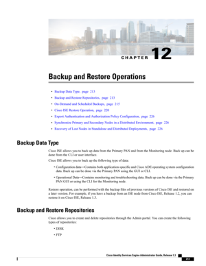 Page 259CHAPTER 12
Backup and Restore Operations
•BackupDataType,page213
•BackupandRestoreRepositories,page213
•On-DemandandScheduledBackups,page215
•CiscoISERestoreOperation,page220
•ExportAuthenticationandAuthorizationPolicyConfiguration,page226
•SynchronizePrimaryandSecondaryNodesinaDistributedEnvironment,page226
•RecoveryofLostNodesinStandaloneandDistributedDeployments,page226
Backup Data Type
CiscoISEallowsyoutobackupdatafromthePrimaryPANandfromtheMonitoringnode.Backupcanbe
donefromtheCLIoruserinterface....