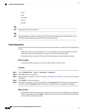 Page 260•SFTP
•NFS
•CD-ROM
•HTTP
•HTTPS
Repositoriesarelocaltoeachdevice.Note
Werecommendthatyouhavearepositorysizeof10GBforsmalldeployments(100endpointsorless),
100GBformediumdeployments,and200GBforlargedeployments.
Note
Create Repositories
YoucanusetheCLIandGUItocreaterepositories.WerecommendthatyouusetheGUIduetothefollowing
reasons:
•RepositoriesthatarecreatedthroughtheCLIaresavedlocallyanddonotgetreplicatedtotheother
deploymentnodes.TheserepositoriesdonotgetlistedintheGUI’srepositorypage....